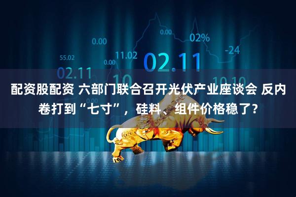 配资股配资 六部门联合召开光伏产业座谈会 反内卷打到“七寸”，硅料、组件价格稳了？