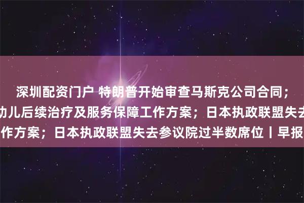 深圳配资门户 特朗普开始审查马斯克公司合同；甘肃天水发布血铅异常幼儿后续治疗及服务保障工作方案；日本执政联盟失去参议院过半数席位丨早报