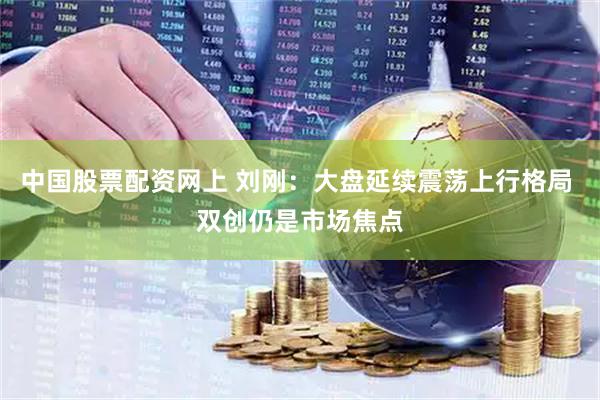 中国股票配资网上 刘刚：大盘延续震荡上行格局 双创仍是市场焦点