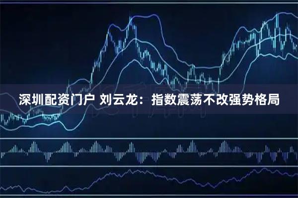 深圳配资门户 刘云龙：指数震荡不改强势格局