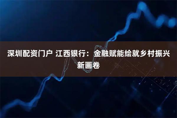深圳配资门户 江西银行：金融赋能绘就乡村振兴新画卷