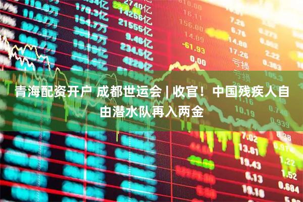 青海配资开户 成都世运会 | 收官！中国残疾人自由潜水队再入两金