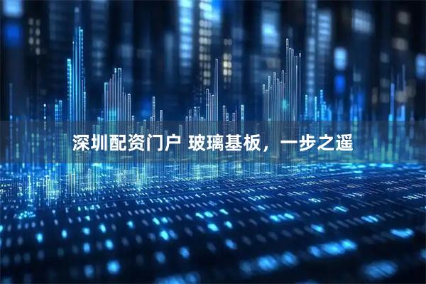 深圳配资门户 玻璃基板，一步之遥