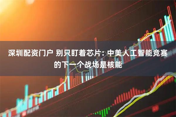 深圳配资门户 别只盯着芯片: 中美人工智能竞赛的下一个战场是核能