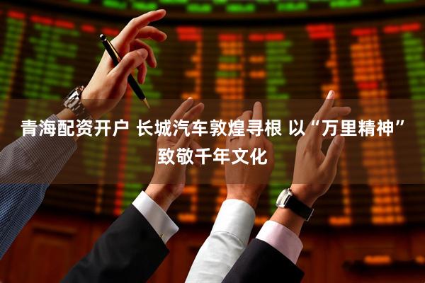青海配资开户 长城汽车敦煌寻根 以“万里精神”致敬千年文化
