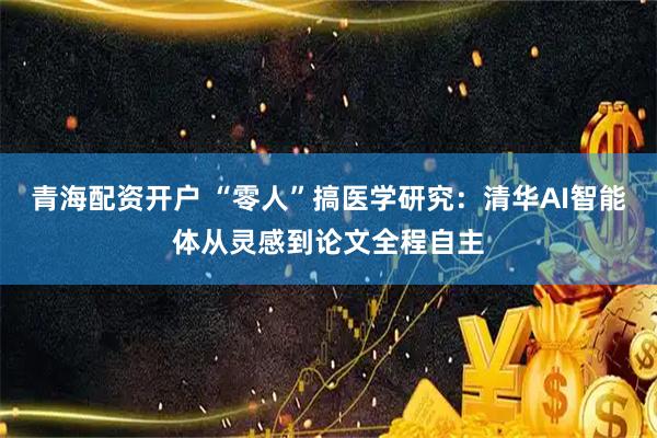 青海配资开户 “零人”搞医学研究：清华AI智能体从灵感到论文全程自主