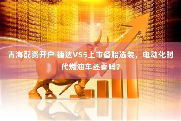 青海配资开户 捷达VS5上市备胎选装，电动化时代燃油车还香吗？